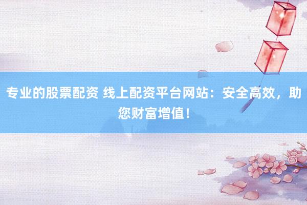 专业的股票配资 线上配资平台网站：安全高效，助您财富增值！