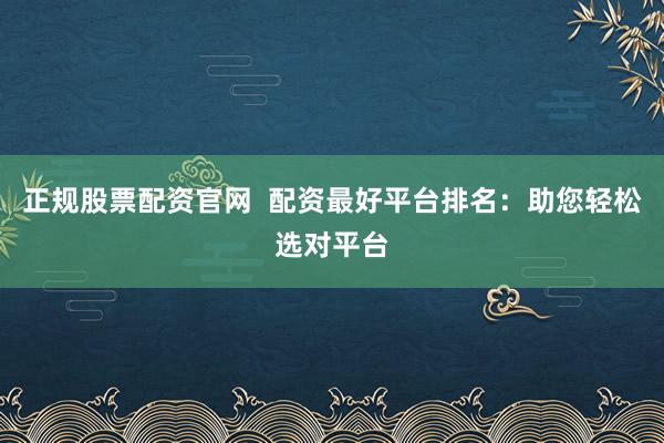 正规股票配资官网  配资最好平台排名：助您轻松选对平台