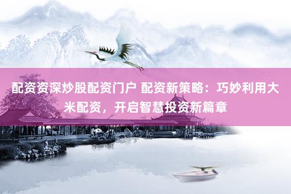 配资资深炒股配资门户 配资新策略：巧妙利用大米配资，开启智慧投资新篇章