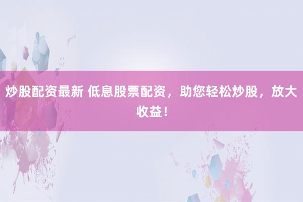 炒股配资最新 低息股票配资，助您轻松炒股，放大收益！