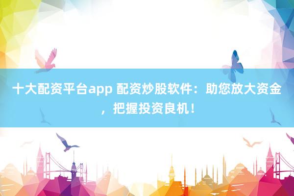 十大配资平台app 配资炒股软件：助您放大资金，把握投资良机！
