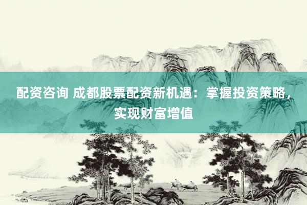 配资咨询 成都股票配资新机遇：掌握投资策略，实现财富增值