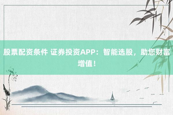 股票配资条件 证券投资APP：智能选股，助您财富增值！