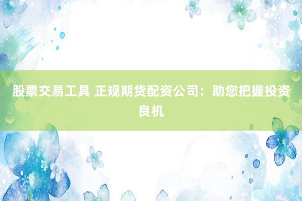 股票交易工具 正规期货配资公司：助您把握投资良机