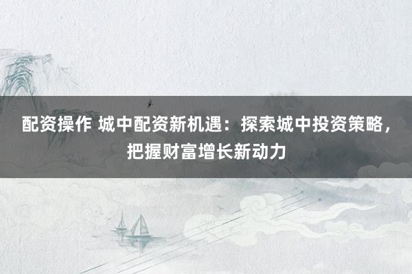 配资操作 城中配资新机遇：探索城中投资策略，把握财富增长新动力