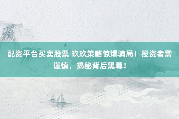 配资平台买卖股票 玖玖策略惊爆骗局！投资者需谨慎，揭秘背后黑幕！