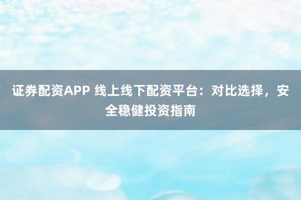 证券配资APP 线上线下配资平台：对比选择，安全稳健投资指南