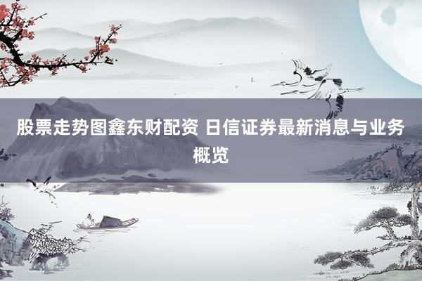 股票走势图鑫东财配资 日信证券最新消息与业务概览