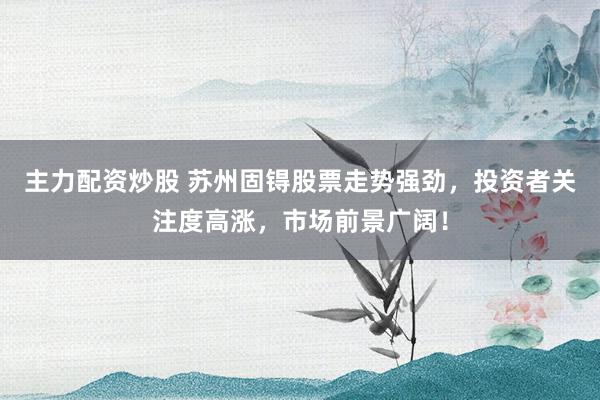 主力配资炒股 苏州固锝股票走势强劲,投资者关注度高涨,市场前景广阔!