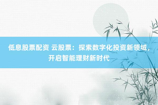 低息股票配资 云股票：探索数字化投资新领域，开启智能理财新时代