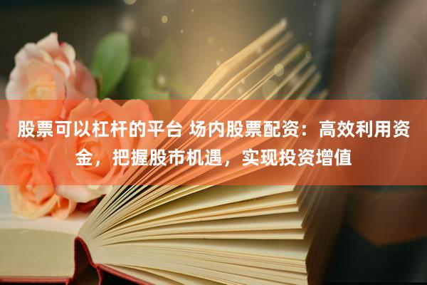 股票可以杠杆的平台 场内股票配资:高效利用资金,把握股市机遇,实现投资增值