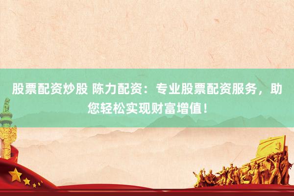 股票配资炒股 陈力配资：专业股票配资服务，助您轻松实现财富增值！
