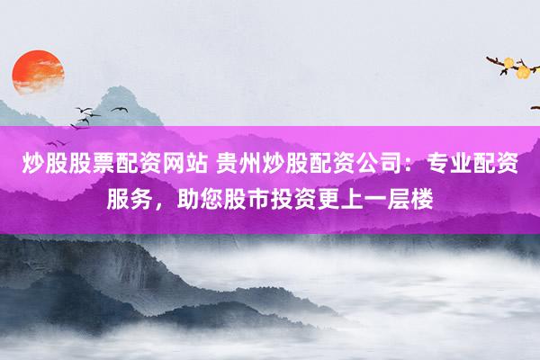 炒股股票配资网站 贵州炒股配资公司：专业配资服务，助您股市投资更上一层楼