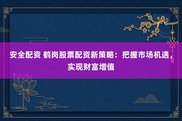 安全配资 鹤岗股票配资新策略：把握市场机遇，实现财富增值