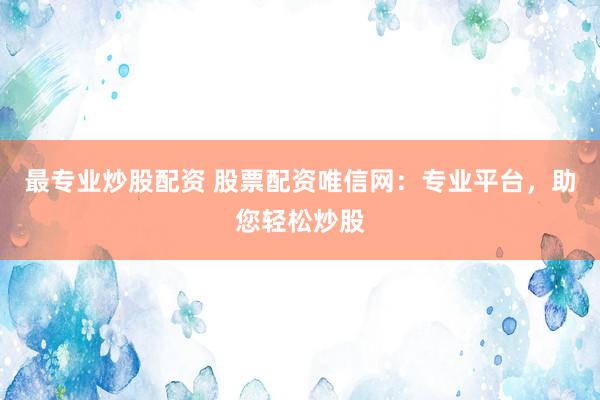 最专业炒股配资 股票配资唯信网：专业平台，助您轻松炒股