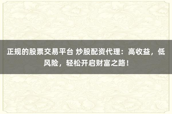正规的股票交易平台 炒股配资代理：高收益，低风险，轻松开启财富之路！