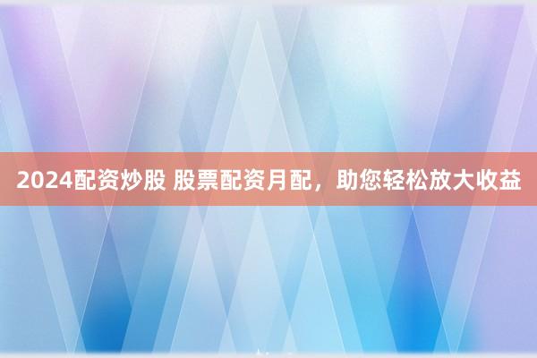 2024配资炒股 股票配资月配，助您轻松放大收益
