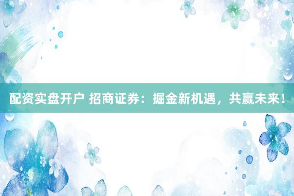 配资实盘开户 招商证券：掘金新机遇，共赢未来！