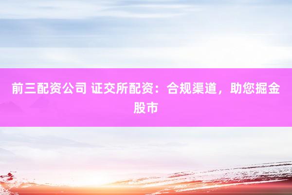 前三配资公司 证交所配资：合规渠道，助您掘金股市