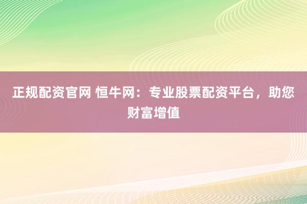 正规配资官网 恒牛网:专业股票配资平台,助您财富增值