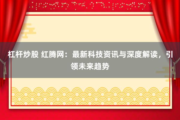 杠杆炒股 红腾网：最新科技资讯与深度解读，引领未来趋势